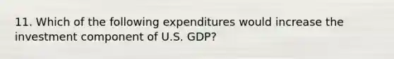 11. Which of the following expenditures would increase the investment component of U.S. GDP?