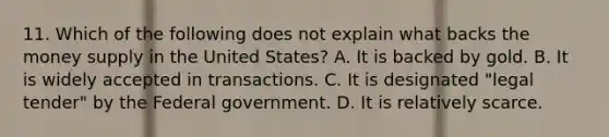 11. Which of the following does not explain what backs the money supply in the United States? A. It is backed by gold. B. It is widely accepted in transactions. C. It is designated "legal tender" by the Federal government. D. It is relatively scarce.