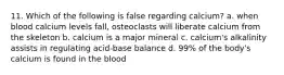 11. Which of the following is false regarding calcium? a. when blood calcium levels fall, osteoclasts will liberate calcium from the skeleton b. calcium is a major mineral c. calcium's alkalinity assists in regulating acid-base balance d. 99% of the body's calcium is found in the blood