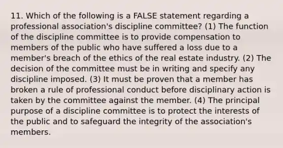 11. Which of the following is a FALSE statement regarding a professional association's discipline committee? (1) The function of the discipline committee is to provide compensation to members of the public who have suffered a loss due to a member's breach of the ethics of the real estate industry. (2) The decision of the committee must be in writing and specify any discipline imposed. (3) It must be proven that a member has broken a rule of professional conduct before disciplinary action is taken by the committee against the member. (4) The principal purpose of a discipline committee is to protect the interests of the public and to safeguard the integrity of the association's members.