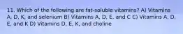 11. Which of the following are fat-soluble vitamins? A) Vitamins A, D, K, and selenium B) Vitamins A, D, E, and C C) Vitamins A, D, E, and K D) Vitamins D, E, K, and choline