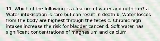 11. Which of the following is a feature of water and nutrition? a. Water intoxication is rare but can result in death b. Water losses from the body are highest through the feces c. Chronic high intakes increase the risk for bladder cancer d. Soft water has significant concentrations of magnesium and calcium