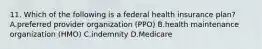 11. Which of the following is a federal health insurance plan? A.preferred provider organization (PPO) B.health maintenance organization (HMO) C.indemnity D.Medicare