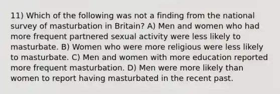 11) Which of the following was not a finding from the national survey of masturbation in Britain? A) Men and women who had more frequent partnered sexual activity were less likely to masturbate. B) Women who were more religious were less likely to masturbate. C) Men and women with more education reported more frequent masturbation. D) Men were more likely than women to report having masturbated in the recent past.