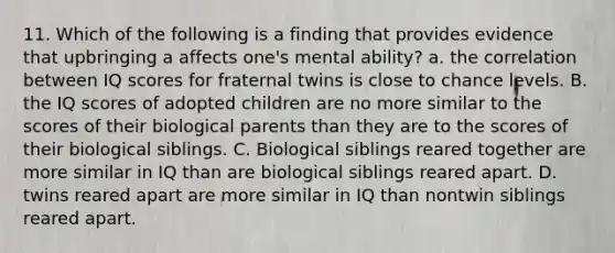 11. Which of the following is a finding that provides evidence that upbringing a affects one's mental ability? a. the correlation between IQ scores for fraternal twins is close to chance levels. B. the IQ scores of adopted children are no more similar to the scores of their biological parents than they are to the scores of their biological siblings. C. Biological siblings reared together are more similar in IQ than are biological siblings reared apart. D. twins reared apart are more similar in IQ than nontwin siblings reared apart.