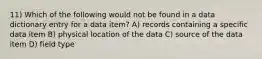 11) Which of the following would not be found in a data dictionary entry for a data item? A) records containing a specific data item B) physical location of the data C) source of the data item D) field type