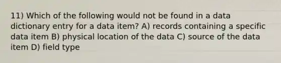 11) Which of the following would not be found in a data dictionary entry for a data item? A) records containing a specific data item B) physical location of the data C) source of the data item D) field type