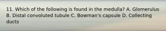 11. Which of the following is found in the medulla? A. Glomerulus B. Distal convoluted tubule C. Bowman's capsule D. Collecting ducts