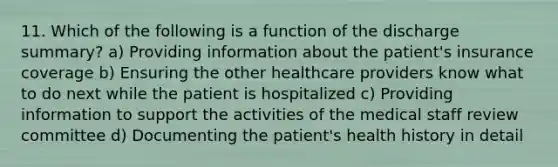 11. Which of the following is a function of the discharge summary? a) Providing information about the patient's insurance coverage b) Ensuring the other healthcare providers know what to do next while the patient is hospitalized c) Providing information to support the activities of the medical staff review committee d) Documenting the patient's health history in detail