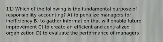 11) Which of the following is the fundamental purpose of responsibility accounting? A) to penalize managers for inefficiency B) to gather information that will enable future improvement C) to create an efficient and centralized organization D) to evaluate the performance of managers