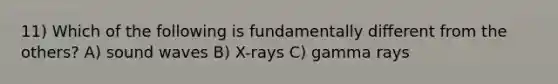 11) Which of the following is fundamentally different from the others? A) sound waves B) X-rays C) gamma rays