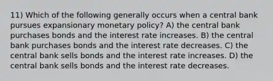 11) Which of the following generally occurs when a central bank pursues expansionary monetary policy? A) the central bank purchases bonds and the interest rate increases. B) the central bank purchases bonds and the interest rate decreases. C) the central bank sells bonds and the interest rate increases. D) the central bank sells bonds and the interest rate decreases.