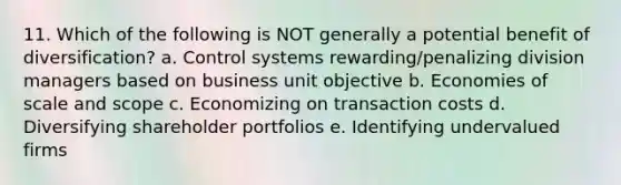 11. Which of the following is NOT generally a potential benefit of diversification? a. Control systems rewarding/penalizing division managers based on business unit objective b. Economies of scale and scope c. Economizing on transaction costs d. Diversifying shareholder portfolios e. Identifying undervalued firms