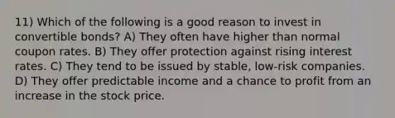 11) Which of the following is a good reason to invest in convertible bonds? A) They often have higher than normal coupon rates. B) They offer protection against rising interest rates. C) They tend to be issued by stable, low-risk companies. D) They offer predictable income and a chance to profit from an increase in the stock price.