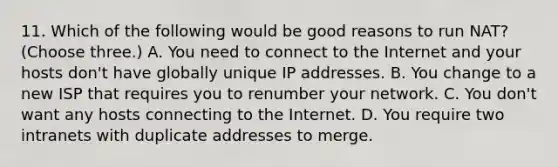 11. Which of the following would be good reasons to run NAT? (Choose three.) A. You need to connect to the Internet and your hosts don't have globally unique IP addresses. B. You change to a new ISP that requires you to renumber your network. C. You don't want any hosts connecting to the Internet. D. You require two intranets with duplicate addresses to merge.