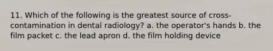 11. Which of the following is the greatest source of cross-contamination in dental radiology? a. the operator's hands b. the film packet c. the lead apron d. the film holding device