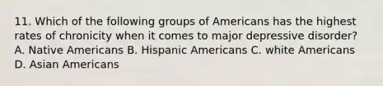 11. Which of the following groups of Americans has the highest rates of chronicity when it comes to major depressive disorder? A. Native Americans B. Hispanic Americans C. white Americans D. Asian Americans