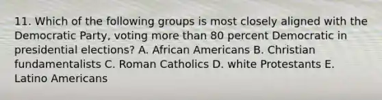 11. Which of the following groups is most closely aligned with the Democratic Party, voting more than 80 percent Democratic in presidential elections? A. African Americans B. Christian fundamentalists C. Roman Catholics D. white Protestants E. Latino Americans