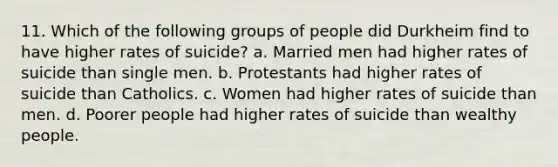 11. Which of the following groups of people did Durkheim find to have higher rates of suicide? a. Married men had higher rates of suicide than single men. b. Protestants had higher rates of suicide than Catholics. c. Women had higher rates of suicide than men. d. Poorer people had higher rates of suicide than wealthy people.