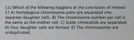 11) Which of the following happens at the conclusion of meiosis 1? A) Homologous chromosome pairs are separated into separate daughter cells. B) The chromosome number per cell is the same as the mother cell. C) Sister chromatids are separated. D) Four daughter cells are formed. E) The chromosomes are unduplicated.