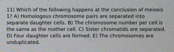 11) Which of the following happens at the conclusion of meiosis 1? A) Homologous chromosome pairs are separated into separate daughter cells. B) The chromosome number per cell is the same as the mother cell. C) Sister chromatids are separated. D) Four daughter cells are formed. E) The chromosomes are unduplicated.