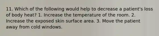 11. Which of the following would help to decrease a patient's loss of body heat? 1. Increase the temperature of the room. 2. Increase the exposed skin surface area. 3. Move the patient away from cold windows.