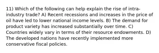 11) Which of the following can help explain the rise of intra-industry trade? A) Recent recessions and increases in the price of oil have led to lower national income levels. B) The demand for product variety has increased substantially over time. C) Countries widely vary in terms of their resource endowments. D) The developed nations have recently implemented more conservative fiscal policies.