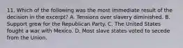 11. Which of the following was the most immediate result of the decision in the excerpt? A. Tensions over slavery diminished. B. Support grew for the Republican Party. C. The United States fought a war with Mexico. D. Most slave states voted to secede from the Union.