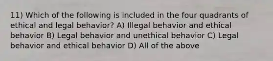 11) Which of the following is included in the four quadrants of ethical and legal behavior? A) Illegal behavior and ethical behavior B) Legal behavior and unethical behavior C) Legal behavior and ethical behavior D) All of the above