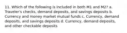 11. Which of the following is included in both M1 and M2? a. Traveler's checks, demand deposits, and savings deposits b. Currency and money market mutual funds c. Currency, demand deposits, and savings deposits d. Currency, demand deposits, and other checkable deposits