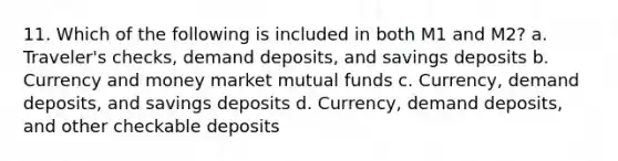 11. Which of the following is included in both M1 and M2? a. Traveler's checks, demand deposits, and savings deposits b. Currency and money market mutual funds c. Currency, demand deposits, and savings deposits d. Currency, demand deposits, and other checkable deposits