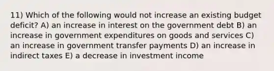 11) Which of the following would not increase an existing budget deficit? A) an increase in interest on the government debt B) an increase in government expenditures on goods and services C) an increase in government transfer payments D) an increase in indirect taxes E) a decrease in investment income