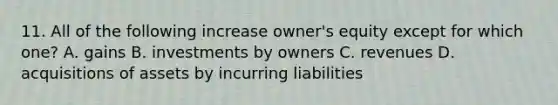 11. All of the following increase owner's equity except for which one? A. gains B. investments by owners C. revenues D. acquisitions of assets by incurring liabilities