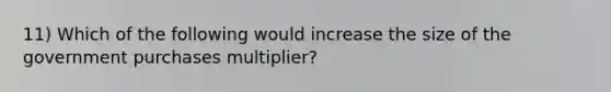 11) Which of the following would increase the size of the government purchases multiplier?