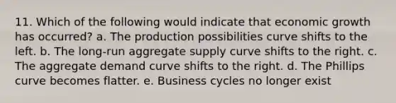 11. Which of the following would indicate that economic growth has occurred? a. The production possibilities curve shifts to the left. b. The long-run aggregate supply curve shifts to the right. c. The aggregate demand curve shifts to the right. d. The Phillips curve becomes flatter. e. Business cycles no longer exist