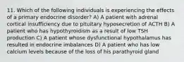 11. Which of the following individuals is experiencing the effects of a primary endocrine disorder? A) A patient with adrenal cortical insufficiency due to pituitary hyposecretion of ACTH B) A patient who has hypothyroidism as a result of low TSH production C) A patient whose dysfunctional hypothalamus has resulted in endocrine imbalances D) A patient who has low calcium levels because of the loss of his parathyroid gland