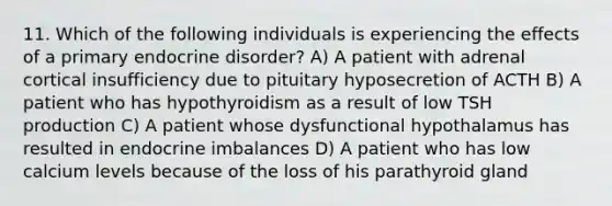 11. Which of the following individuals is experiencing the effects of a primary endocrine disorder? A) A patient with adrenal cortical insufficiency due to pituitary hyposecretion of ACTH B) A patient who has hypothyroidism as a result of low TSH production C) A patient whose dysfunctional hypothalamus has resulted in endocrine imbalances D) A patient who has low calcium levels because of the loss of his parathyroid gland