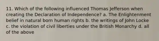 11. Which of the following influenced Thomas Jefferson when creating the Declaration of Independence? a. The Enlightenment belief in natural born human rights b. the writings of John Locke c. the violation of civil liberties under the British Monarchy d. all of the above