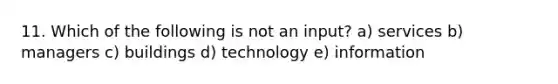 11. Which of the following is not an input? a) services b) managers c) buildings d) technology e) information