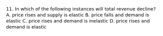 11. In which of the following instances will total revenue decline? A. price rises and supply is elastic B. price falls and demand is elastic C. price rises and demand is inelastic D. price rises and demand is elastic