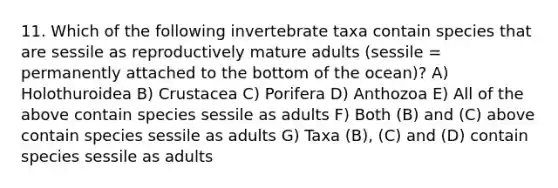 11. Which of the following invertebrate taxa contain species that are sessile as reproductively mature adults (sessile = permanently attached to the bottom of the ocean)? A) Holothuroidea B) Crustacea C) Porifera D) Anthozoa E) All of the above contain species sessile as adults F) Both (B) and (C) above contain species sessile as adults G) Taxa (B), (C) and (D) contain species sessile as adults