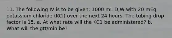 11. The following IV is to be given: 1000 mL D,W with 20 mEq potassium chloride (KCI) over the next 24 hours. The tubing drop factor is 15. a. At what rate will the KC1 be administered? b. What will the gtt/min be?