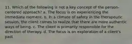 11. Which of the following is not a key concept of the person-centered approach? a. The focus is on experiencing the immediate moment. b. In a climate of safety in the therapeutic session, the client comes to realize that there are more authentic ways of being. c. The client is primarily responsible for the direction of therapy. d. The focus is on exploration of a client's past