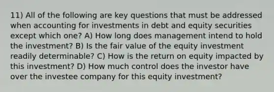 11) All of the following are key questions that must be addressed when accounting for investments in debt and equity securities except which one? A) How long does management intend to hold the investment? B) Is the fair value of the equity investment readily determinable? C) How is the return on equity impacted by this investment? D) How much control does the investor have over the investee company for this equity investment?