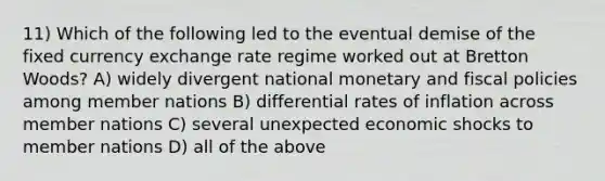 11) Which of the following led to the eventual demise of the fixed currency exchange rate regime worked out at Bretton Woods? A) widely divergent national monetary and fiscal policies among member nations B) differential rates of inflation across member nations C) several unexpected economic shocks to member nations D) all of the above