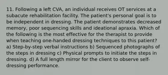 11. Following a left CVA, an individual receives OT services at a subacute rehabilitation facility. The patient's personal goal is to be independent in dressing. The patient demonstrates decreased memory, poor sequencing skills and ideational apraxia. Which of the following is the most effective for the therapist to provide when teaching one-handed dressing techniques to this patient? a) Step-by-step verbal instructions b) Sequenced photographs of the steps in dressing c) Physical prompts to initiate the steps in dressing. d) A full length mirror for the client to observe self-dressing performance.