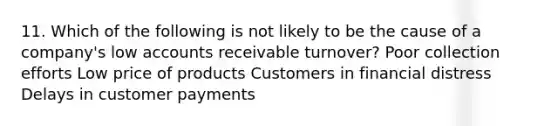 11. Which of the following is not likely to be the cause of a company's low accounts receivable turnover? Poor collection efforts Low price of products Customers in financial distress Delays in customer payments