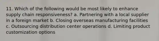 11. Which of the following would be most likely to enhance supply chain responsiveness? a. Partnering with a local supplier in a foreign market b. Closing overseas manufacturing facilities c. Outsourcing distribution center operations d. Limiting product customization options