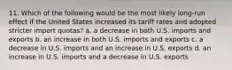 11. Which of the following would be the most likely long-run effect if the United States increased its tariff rates and adopted stricter import quotas? a. a decrease in both U.S. imports and exports b. an increase in both U.S. imports and exports c. a decrease in U.S. imports and an increase in U.S. exports d. an increase in U.S. imports and a decrease in U.S. exports