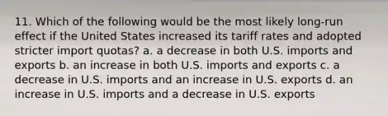 11. Which of the following would be the most likely long-run effect if the United States increased its tariff rates and adopted stricter import quotas? a. a decrease in both U.S. imports and exports b. an increase in both U.S. imports and exports c. a decrease in U.S. imports and an increase in U.S. exports d. an increase in U.S. imports and a decrease in U.S. exports